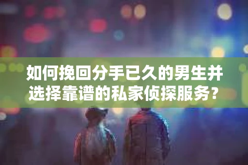 如何挽回分手已久的男生并选择靠谱的私家侦探服务？