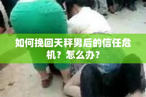 如何挽回天秤男后的信任危机？怎么办？
