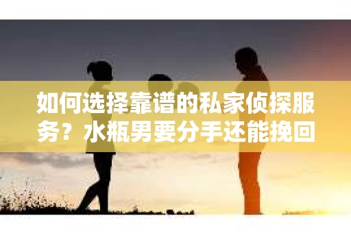 如何选择靠谱的私家侦探服务？水瓶男要分手还能挽回吗？