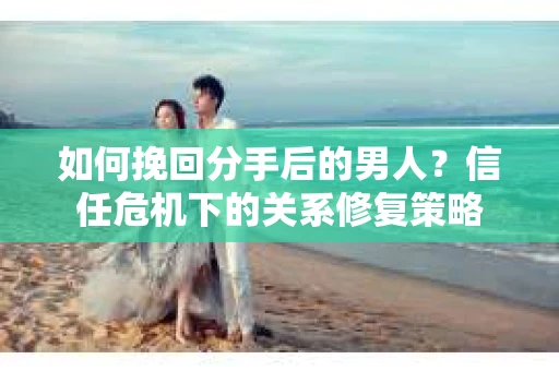 如何挽回分手后的男人？信任危机下的关系修复策略