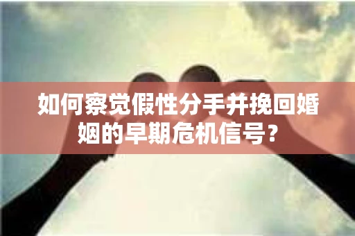 如何察觉假性分手并挽回婚姻的早期危机信号？