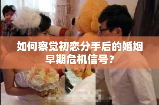 如何察觉初恋分手后的婚姻早期危机信号？
