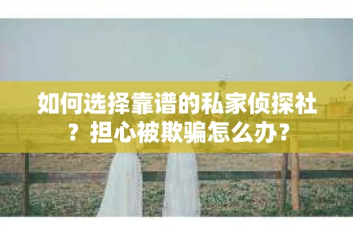 如何选择靠谱的私家侦探社？担心被欺骗怎么办？