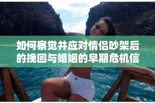 如何察觉并应对情侣吵架后的挽回与婚姻的早期危机信号？