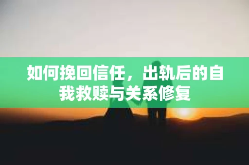 如何挽回信任，出轨后的自我救赎与关系修复