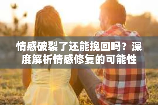 情感破裂了还能挽回吗？深度解析情感修复的可能性