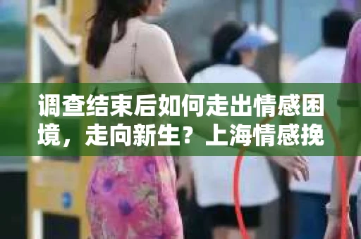 调查结束后如何走出情感困境，走向新生？上海情感挽回婚姻公司给出的专业建议
