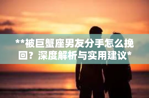 **被巨蟹座男友分手怎么挽回？深度解析与实用建议**