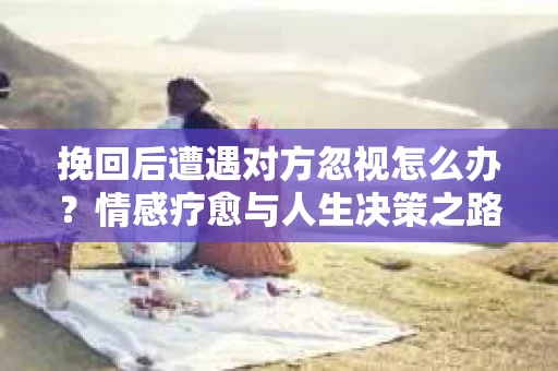 挽回后遭遇对方忽视怎么办？情感疗愈与人生决策之路