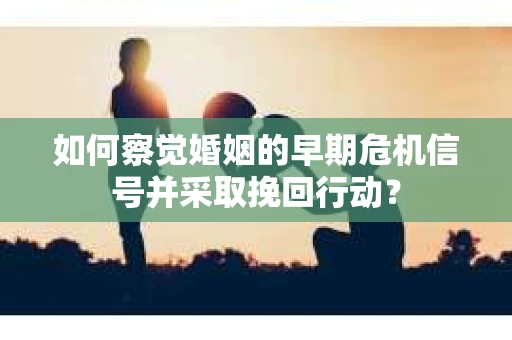 如何察觉婚姻的早期危机信号并采取挽回行动？