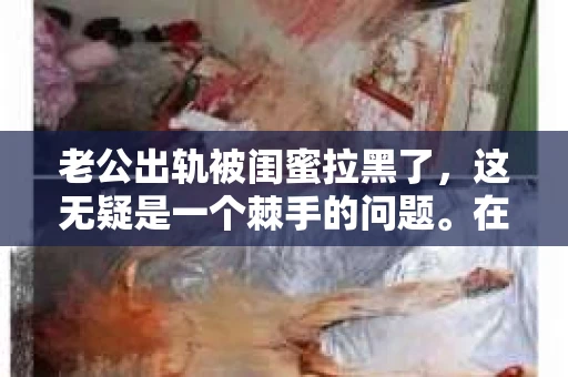 老公出轨被闺蜜拉黑了，这无疑是一个棘手的问题。在这个问题上，我想要和大家分享一下我的看法和经历，希望能给大家带来一些启示。
