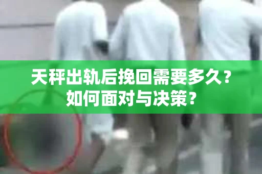 天秤出轨后挽回需要多久？如何面对与决策？