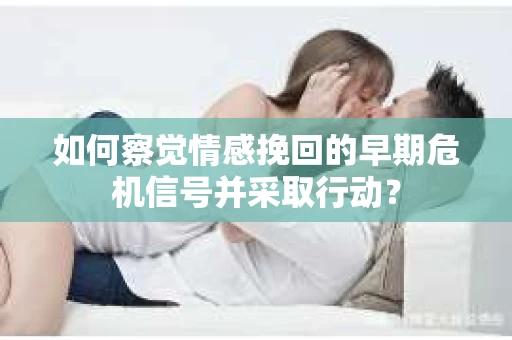 如何察觉情感挽回的早期危机信号并采取行动？