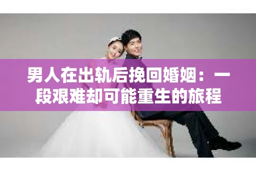 男人在出轨后挽回婚姻：一段艰难却可能重生的旅程