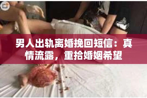 男人出轨离婚挽回短信：真情流露，重拾婚姻希望