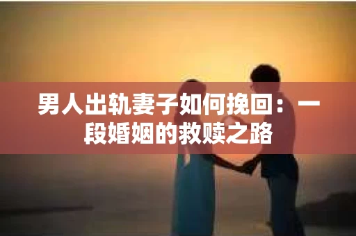 男人出轨妻子如何挽回：一段婚姻的救赎之路