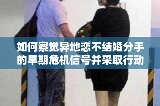 如何察觉异地恋不结婚分手的早期危机信号并采取行动？