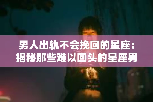 男人出轨不会挽回的星座：揭秘那些难以回头的星座男