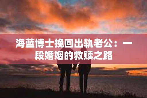 海蓝博士挽回出轨老公:一段婚姻的救赎之路 海蓝博士挽回出轨老公:一段婚姻的救赎之路