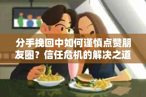 分手挽回中如何谨慎点赞朋友圈？信任危机的解决之道