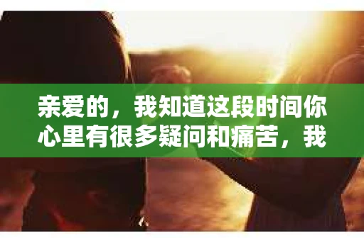 亲爱的，我知道这段时间你心里有很多疑问和痛苦，我也一样。我们在一起的时光，有欢笑也有泪水，那些美好的回忆，我永远都不会忘记。今天，我想通过这条短信，向你表达我的一些想法。