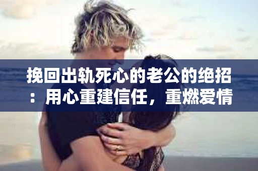 挽回出轨死心的老公的绝招：用心重建信任，重燃爱情火花