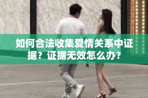 如何合法收集爱情关系中证据?证据无效怎么办? 如何合法收集爱情关系中证据?证据无效怎么办?