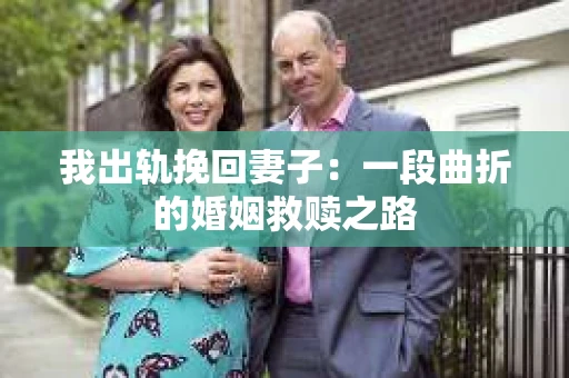 我出轨挽回妻子：一段曲折的婚姻救赎之路