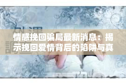 情感挽回骗局最新消息：揭示挽回爱情背后的陷阱与真相