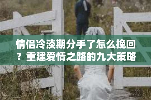 情侣冷淡期分手了怎么挽回？重建爱情之路的九大策略