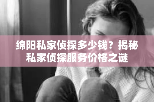 绵阳私家侦探多少钱？揭秘私家侦探服务价格之谜