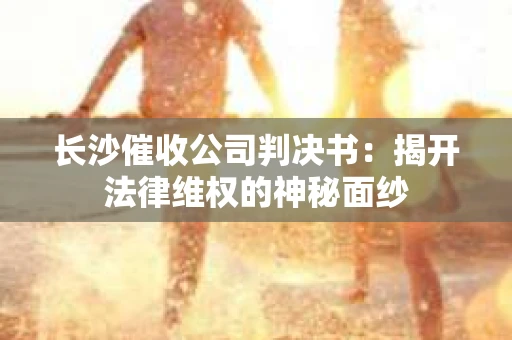 长沙催收公司判决书：揭开法律维权的神秘面纱