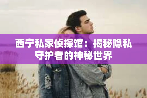 西宁私家侦探馆：揭秘隐私守护者的神秘世界