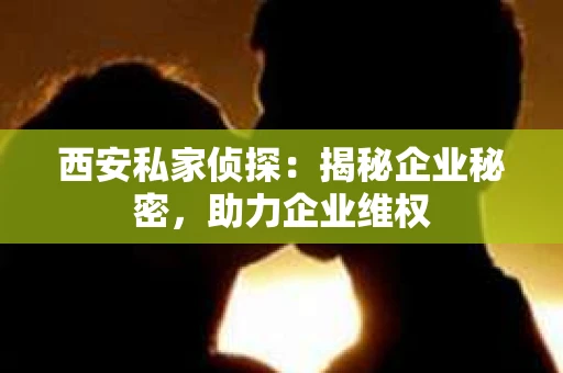 西安私家侦探：揭秘企业秘密，助力企业维权