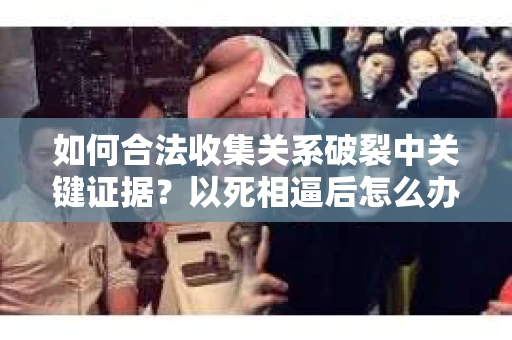 如何合法收集关系破裂中关键证据?以死相逼后怎么办? 如何合法收集关系破裂中关键证据?以死相逼后怎么办?