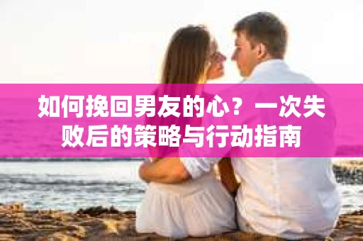 如何挽回男友的心?一次失败后的策略与行动指南 如何挽回男友的心?一次失败后的策略与行动指南