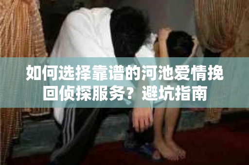 如何选择靠谱的河池爱情挽回侦探服务？避坑指南