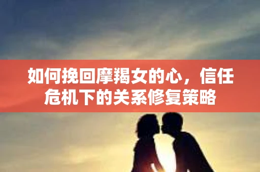 如何挽回摩羯女的心，信任危机下的关系修复策略