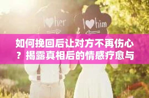 如何挽回后让对方不再伤心？揭露真相后的情感疗愈与前行计划