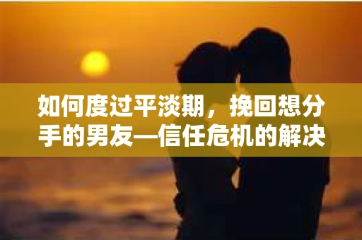如何度过平淡期，挽回想分手的男友—信任危机的解决之道