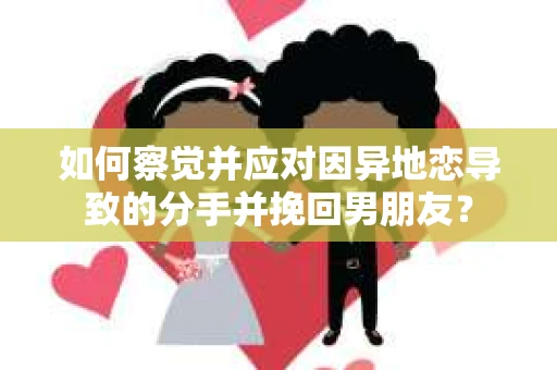 如何察觉并应对因异地恋导致的分手并挽回男朋友？