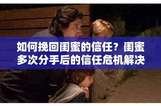 如何挽回闺蜜的信任？闺蜜多次分手后的信任危机解决方案