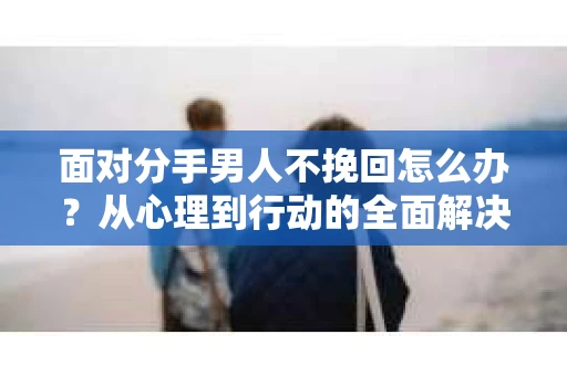 面对分手男人不挽回怎么办？从心理到行动的全面解决方案