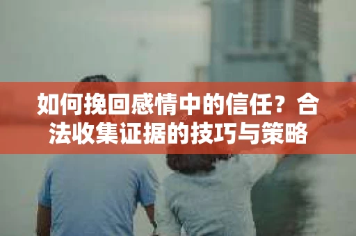 如何挽回感情中的信任?合法收集证据的技巧与策略 如何挽回感情中的信任?合法收集证据的技巧与策略