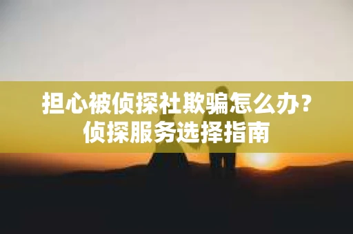 担心被侦探社欺骗怎么办？侦探服务选择指南