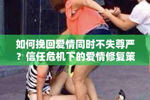 如何挽回爱情同时不失尊严?信任危机下的爱情修复策略 如何挽回爱情同时不失尊严?信任危机下的爱情修复策略