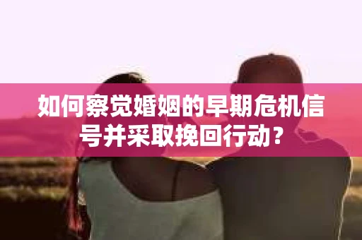 如何察觉婚姻的早期危机信号并采取挽回行动？