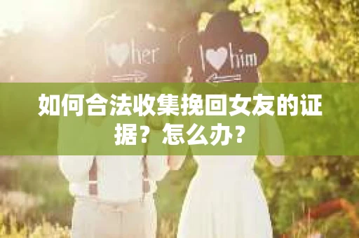 如何合法收集挽回女友的证据?怎么办? 如何合法收集挽回女友的证据?怎么办?