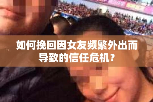 如何挽回因女友频繁外出而导致的信任危机？