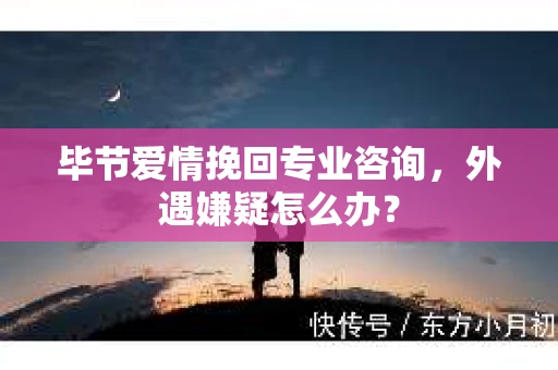 毕节爱情挽回专业咨询，外遇嫌疑怎么办？